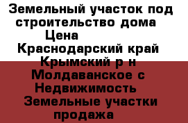 Земельный участок под строительство дома › Цена ­ 350 000 - Краснодарский край, Крымский р-н, Молдаванское с. Недвижимость » Земельные участки продажа   